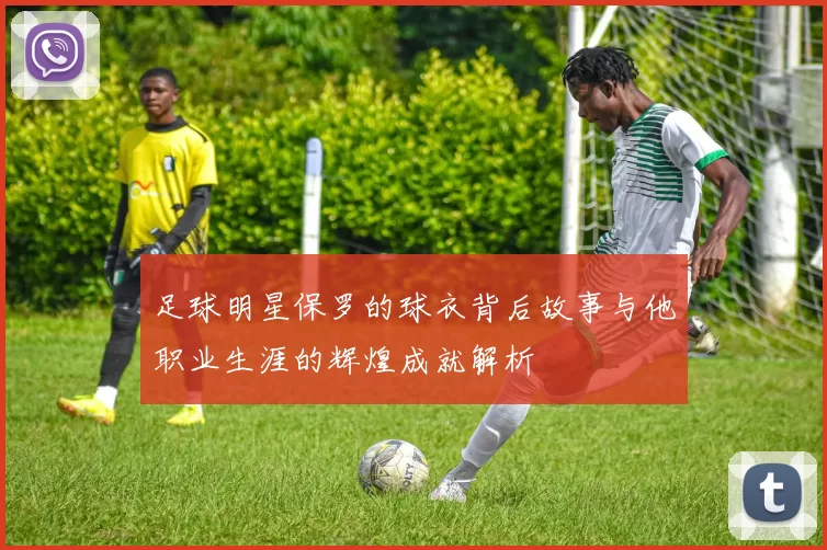 足球明星保罗的球衣背后故事与他职业生涯的辉煌成就解析