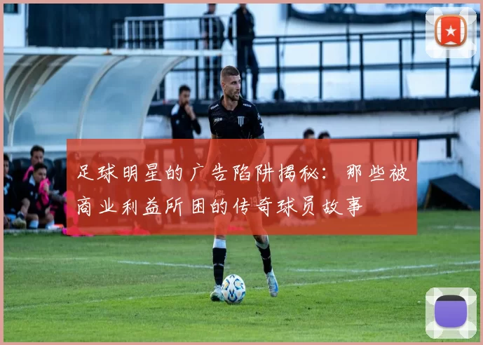 足球明星的广告陷阱揭秘：那些被商业利益所困的传奇球员故事