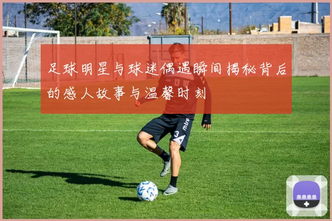 足球明星与球迷偶遇瞬间揭秘背后的感人故事与温馨时刻