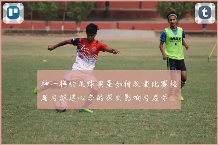 神一样的足球明星如何改变比赛格局与球迷心态的深刻影响与启示