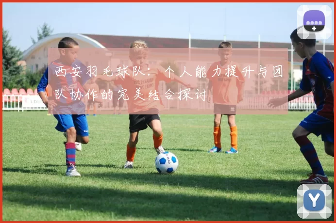 西安羽毛球队：个人能力提升与团队协作的完美结合探讨