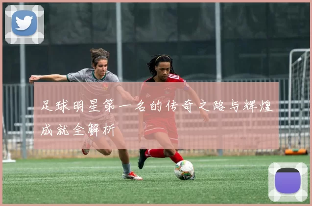 足球明星第一名的传奇之路与辉煌成就全解析