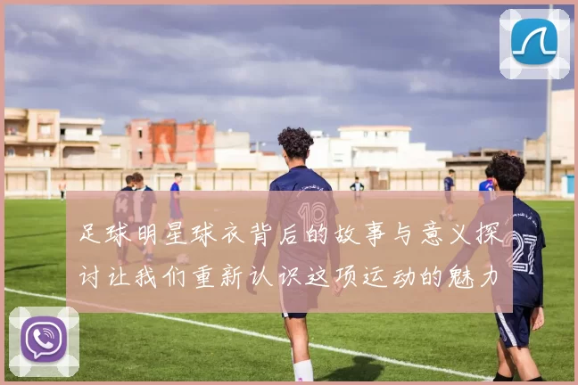 足球明星球衣背后的故事与意义探讨让我们重新认识这项运动的魅力与情感