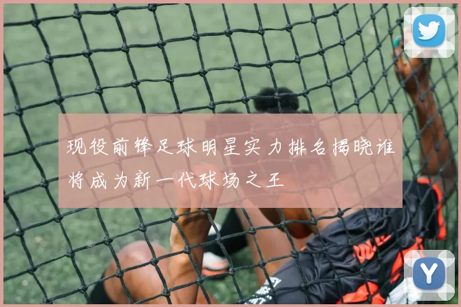 现役前锋足球明星实力排名揭晓谁将成为新一代球场之王