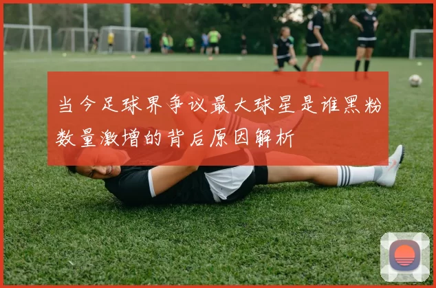 当今足球界争议最大球星是谁黑粉数量激增的背后原因解析