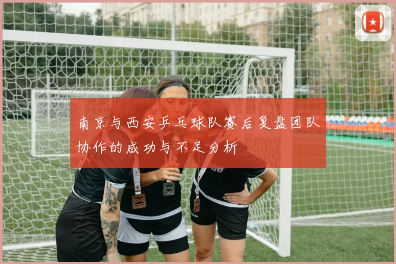 南京与西安乒乓球队赛后复盘团队协作的成功与不足分析