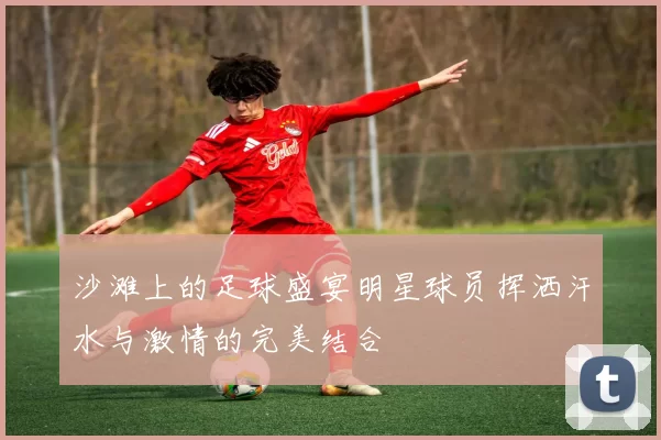 沙滩上的足球盛宴明星球员挥洒汗水与激情的完美结合