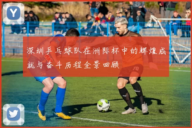 深圳乒乓球队在洲际杯中的辉煌成就与奋斗历程全景回顾