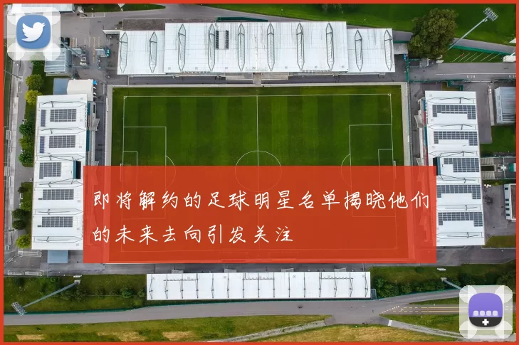 即将解约的足球明星名单揭晓他们的未来去向引发关注