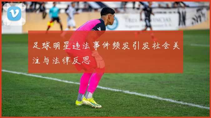 足球明星违法事件频发引发社会关注与法律反思