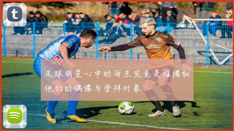 足球明星心中的海王究竟是谁揭秘他们的偶像与崇拜对象