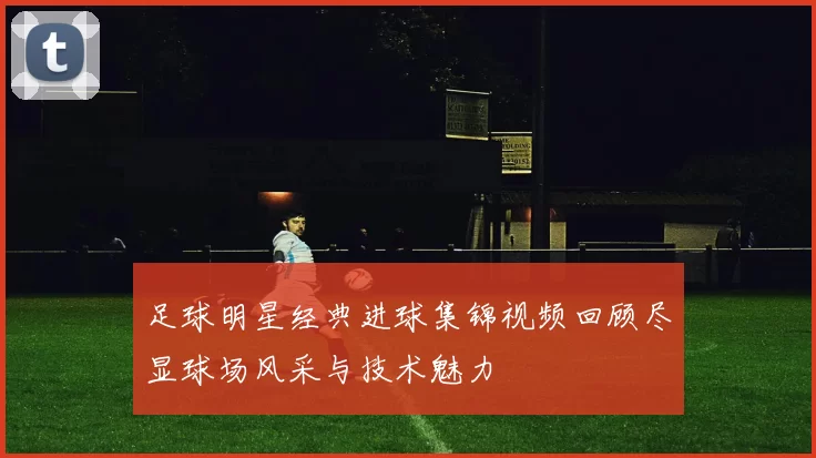 足球明星经典进球集锦视频回顾尽显球场风采与技术魅力