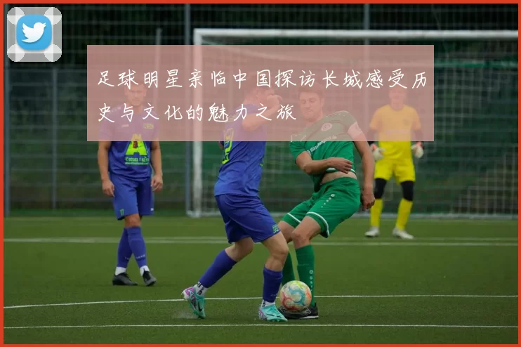 足球明星亲临中国探访长城感受历史与文化的魅力之旅