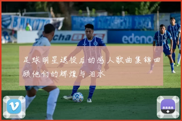 足球明星退役后的感人歌曲集锦回顾他们的辉煌与泪水