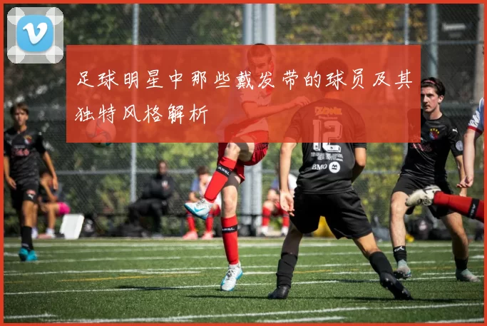 足球明星中那些戴发带的球员及其独特风格解析