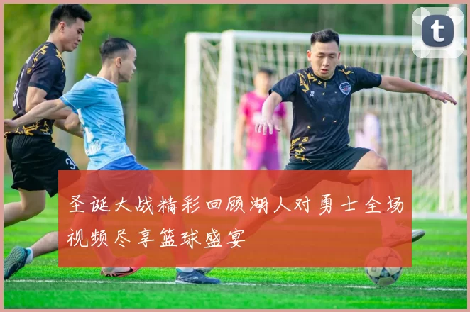 圣诞大战精彩回顾湖人对勇士全场视频尽享篮球盛宴