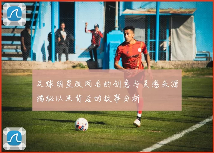 足球明星改网名的创意与灵感来源揭秘以及背后的故事分析