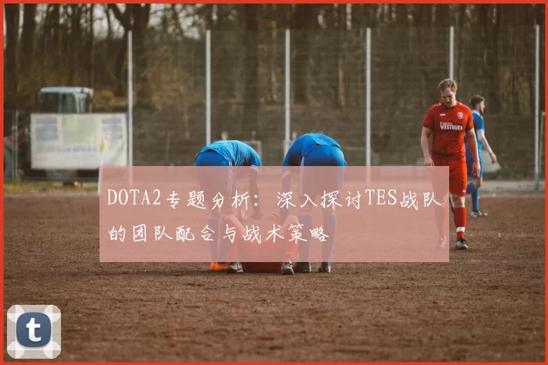 DOTA2专题分析：深入探讨TES战队的团队配合与战术策略