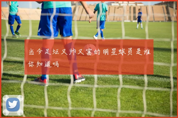 当今足坛又帅又富的明星球员是谁你知道吗