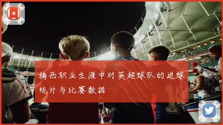 梅西职业生涯中对英超球队的进球统计与比赛数据