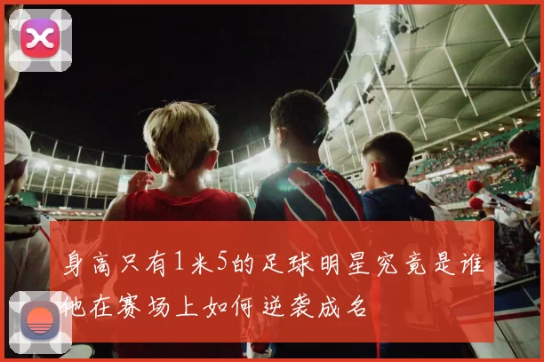身高只有1米5的足球明星究竟是谁他在赛场上如何逆袭成名