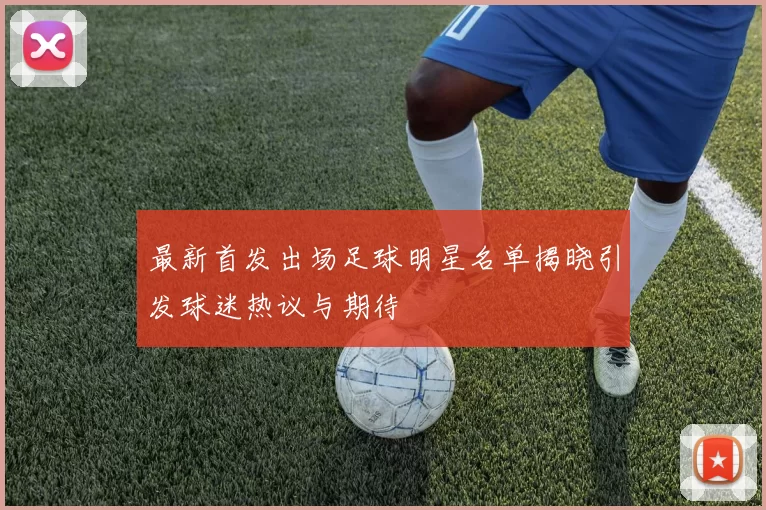 最新首发出场足球明星名单揭晓引发球迷热议与期待
