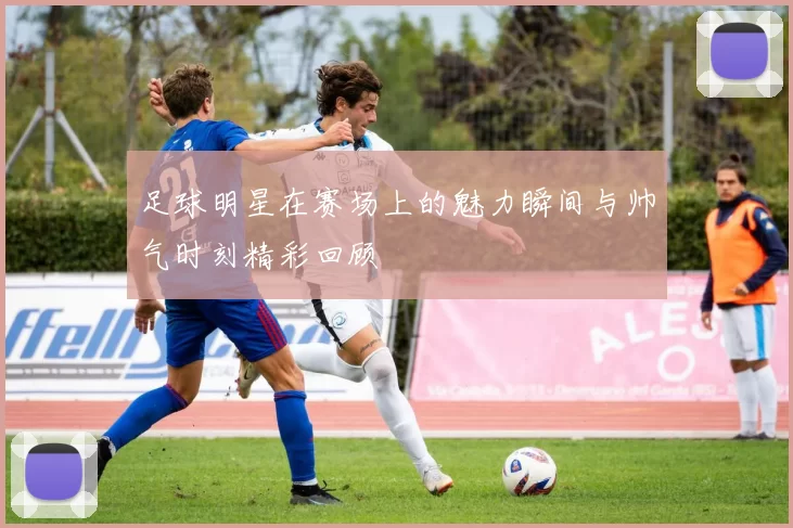 足球明星在赛场上的魅力瞬间与帅气时刻精彩回顾