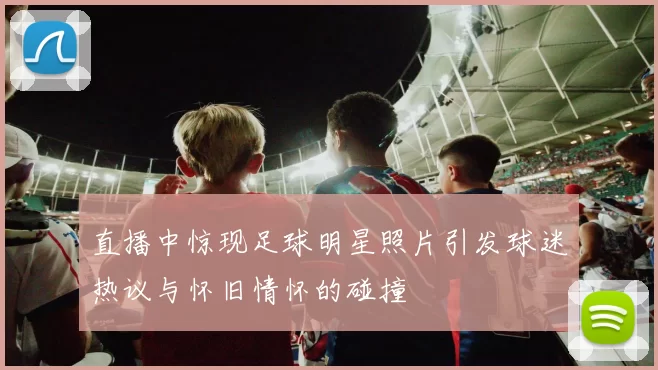 直播中惊现足球明星照片引发球迷热议与怀旧情怀的碰撞