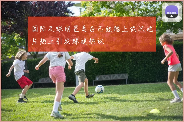 国际足球明星是否已经踏上武汉这片热土引发球迷热议