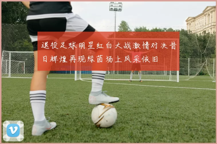 退役足球明星红白大战激情对决昔日辉煌再现绿茵场上风采依旧