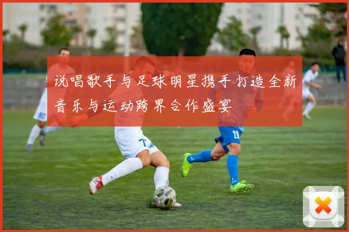 说唱歌手与足球明星携手打造全新音乐与运动跨界合作盛宴