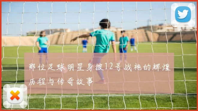 那位足球明星身披12号战袍的辉煌历程与传奇故事