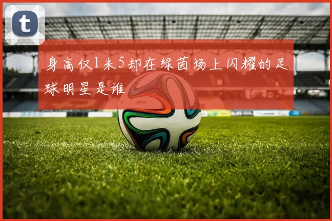 身高仅1米5却在绿茵场上闪耀的足球明星是谁