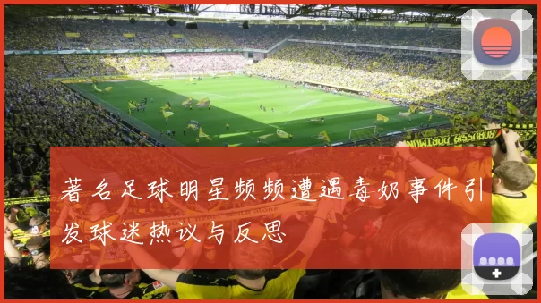著名足球明星频频遭遇毒奶事件引发球迷热议与反思