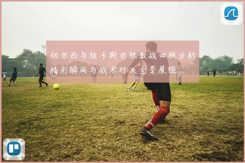 切尔西与纽卡斯尔联激战回顾分析精彩瞬间与战术对决全景展现