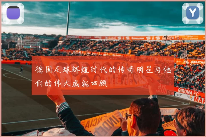 德国足球辉煌时代的传奇明星与他们的伟大成就回顾