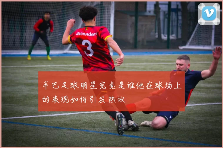 辛巴足球明星究竟是谁他在球场上的表现如何引发热议