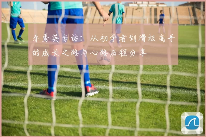 李秀英专访：从初学者到滑板高手的成长之路与心路历程分享