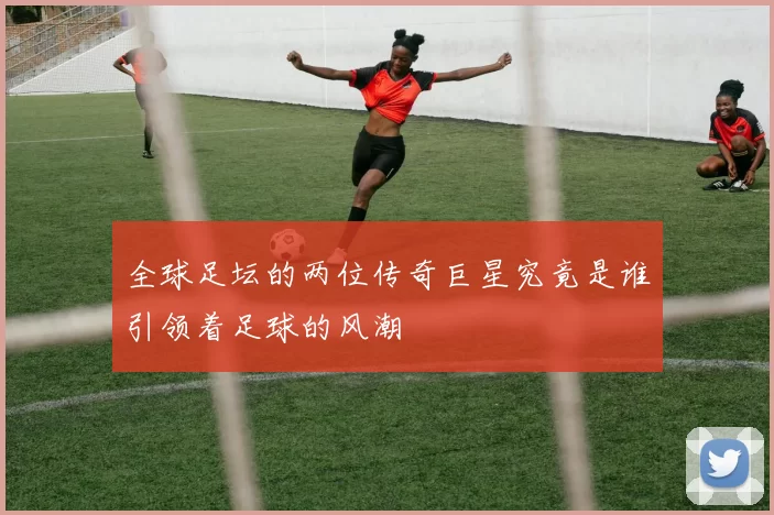 全球足坛的两位传奇巨星究竟是谁引领着足球的风潮