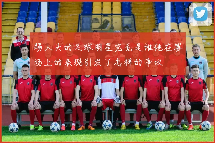 踢人头的足球明星究竟是谁他在赛场上的表现引发了怎样的争议